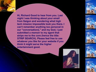 Hi, Richard Good to hear from you. Last night I was thinking about your email from Saigon and wondering what high tech mission impossible took you there. I can't remember anything too personal in our "conversations," and my God, I just submitted a memoir to my agent that strips me to the core (hence the title: STRIP SEARCH). Please feel free to use whatever you like for your website if you think it might serve the higher entertainment good.  