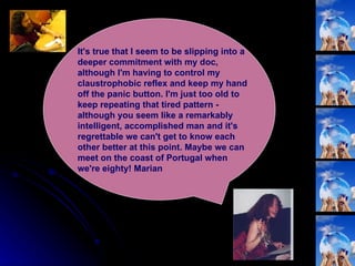 It's true that I seem to be slipping into a deeper commitment with my doc, although I'm having to control my claustrophobic reflex and keep my hand off the panic button. I'm just too old to keep repeating that tired pattern - although you seem like a remarkably intelligent, accomplished man and it's regrettable we can't get to know each other better at this point. Maybe we can meet on the coast of Portugal when we're eighty! Marian  