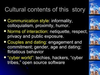 Cultural contents of this  story Communication style : informality, colloquialism, proximity, humor. Norms of interaction:  netiquette, respect, privacy and public exposure. Couples and dating : engagement and commitment; gender, age and dating; flirtatious behavior “ cyber world”:  techies, hackers, “cyber tribes,” open source software 