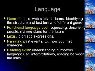 Language Genre : emails, web sites, cartoons. Identifying the structure and text format of different genre. Functional language use : requesting, describing people, making plans for the future Lexis , idiomatic expressions. Narrating  past events: Ex. how you met someone Reading skills : understanding humorous language use, interpretations, reading between the lines 