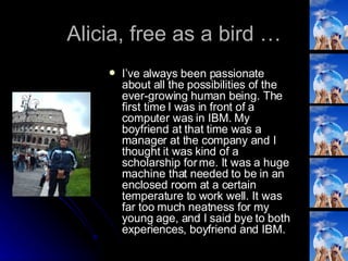 Alicia, free as a bird … I’ve always been passionate about all the possibilities of the ever-growing human being. The first time I was in front of a computer was in IBM. My boyfriend at that time was a manager at the company and I thought it was kind of a scholarship for me. It was a huge machine that needed to be in an enclosed room at a certain temperature to work well. It was far too much neatness for my young age, and I said bye to both experiences, boyfriend and IBM. 