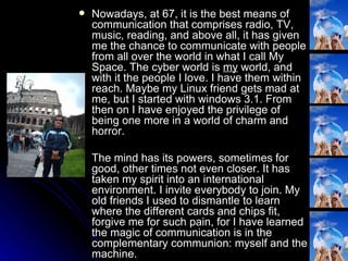 Nowadays, at 67, it is the best means of communication that comprises radio, TV, music, reading, and above all, it has given me the chance to communicate with people from all over the world in what I call My Space. The cyber world is  my  world, and with it the people I love. I have them within reach. Maybe my Linux friend gets mad at me, but I started with windows 3.1. From then on I have enjoyed the privilege of being one more in a world of charm and horror. The mind has its powers, sometimes for good, other times not even closer. It has taken my spirit into an international environment. I invite everybody to join. My old friends I used to dismantle to learn where the different cards and chips fit, forgive me for such pain, for I have learned the magic of communication is in the complementary communion: myself and the machine.  
