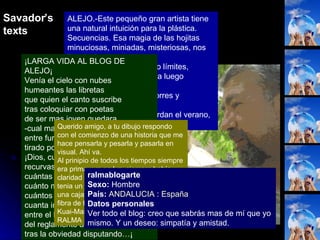 ALEJO.-Este pequeño gran artista tiene una natural intuición para la plástica. Secuencias. Esa magia de las hojitas minuciosas, miniadas, misteriosas, nos llevan al Renacimiento. Explorando límites, recorriendo fronteras, para luego borrarlas.  Alejo, espejo de Óscar Torres y Mantegna.  Alejo, tus hojas me recuerdan el verano, o el verano me recuerda tus hojas  ¡LARGA VIDA AL BLOG DE ALEJO¡ Venía el cielo con nubes humeantes las libretas que quien el canto suscribe tras coloquiar con poetas de ser mas joven quedara -cual mareado ovillejo, entre furioso y perplejo, tirado por la moqueta-. ¡Dios, cuántas curvadas recurvas,  cuántas tangentes y rectas, cuánto mellado florete, cuántos dímes y diretes, cuanta inútil verbigracia entre el lamento y la ley del reglamento a la acracia tras la obviedad disputando…¡  Querido amigo, a tu dibujo respondo con el comienzo de una historia que me hace pensarla y pesarla y pasarla en visual. Ahí va. Al prinipio de todos los tiempos siempre era primavera en luz, siempre había claridad en la tierra, porque la noche la tenia un guarao escondida dentro de una caja o cabeza de toro tejida con fibra de tirite... Kuai-Mare RALMA  ralmablogarte Sexo:  Hombre  País:   ANDALUCIA  :  España   Datos personales Ver todo el blog: creo que sabrás mas de mí que yo mismo. Y un deseo: simpatía y amistad. Savador’s texts 