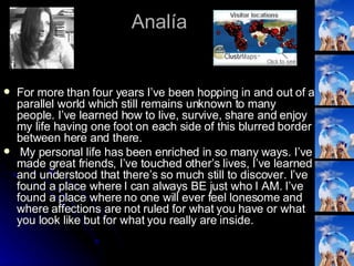 Analía For more than four years I’ve been hopping in and out of a parallel world which still remains unknown to many people. I’ve learned how to live, survive, share and enjoy my life having one foot on each side of this blurred border between here and there. My personal life has been enriched in so many ways. I’ve made great friends, I’ve touched other’s lives, I’ve learned and understood that there’s so much still to discover. I’ve found a place where I can always BE just who I AM. I’ve found a place where no one will ever feel lonesome and where affections are not ruled for what you have or what you look like but for what you really are inside. 