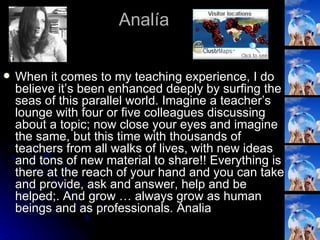 Analía When it comes to my teaching experience, I do believe it’s been enhanced deeply by surfing the seas of this parallel world. Imagine a teacher’s lounge with four or five colleagues discussing about a topic; now close your eyes and imagine the same, but this time with thousands of teachers from all walks of lives, with new ideas and tons of new material to share!! Everything is there at the reach of your hand and you can take and provide, ask and answer, help and be helped;. And grow … always grow as human beings and as professionals. Analia  