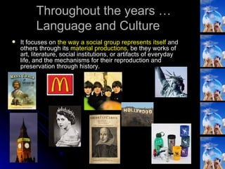 It focuses on  the way a social group represents itself  and others through its  material productions,  be they works of art, literature, social institutions, or artifacts of everyday life, and the mechanisms for their reproduction and preservation through history. Throughout the years … Language and Culture 