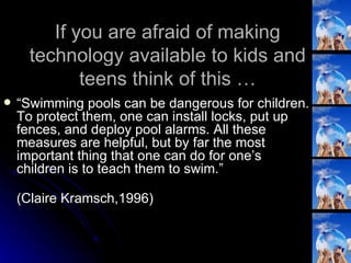 If you are afraid of making technology available to kids and teens think of this … “ Swimming pools can be dangerous for children. To protect them, one can install locks, put up fences, and deploy pool alarms. All these measures are helpful, but by far the most important thing that one can do for one’s children is to teach them to swim.” (Claire Kramsch,1996) 