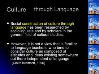 Culture Social  construction of culture through language  has been researched by sociolinguists and by scholars in the general field of cultural studies.  However, it is not a view that is familiar to language teachers, who tend to consider culture as composed of attitudes and ideas existing somewhere out there independent of language. (Claire Kramsch, 1996) through Language 