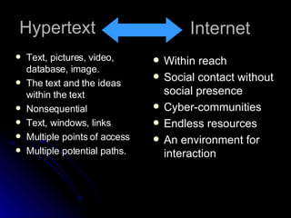 Hypertext Text, pictures, video, database, image. The text and the ideas within the text Nonsequential Text, windows, links Multiple points of access Multiple potential paths. Internet Within reach Social contact without social presence Cyber-communities Endless resources An environment for interaction 