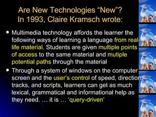 Are New Technologies “New”? In 1993, Claire Kramsch wrote: Multimedia technology affords the learner the following ways of learning a language  from real-life material.  Students are given  multiple points of access  to the same material and  mutiple potential paths  through the material Through a system of windows on the computer screen and the  user’s control  of speed, direction, tracks, and scripts, learners can get as much lexical, grammatical and informational help as they need. … it is …  ‘query-driven’ 