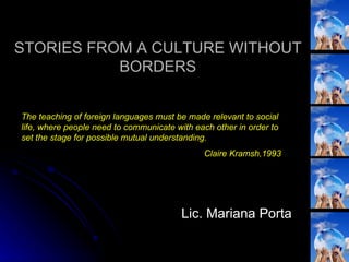 STORIES FROM A CULTURE WITHOUT BORDERS Lic. Mariana Porta The teaching of foreign languages must be made relevant to social life, where people need to communicate with each other in order to set the stage for possible mutual understanding. Claire Kramsh,1993 