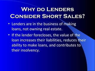 Why do Lenders Consider Short Sales? Lenders are in the business of making loans, not owning real estate. If the lender forecloses, the value of the loan increases their liabilities, reduces their ability to make loans, and contributes to their insolvency. 