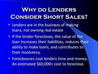 Why do Lenders Consider Short Sales? Lenders are in the business of making loans, not owning real estate If the lender forecloses, the value of the loan increases their liabilities, reduces their ability to make loans, and contributes to their insolvency. Foreclosures cost lenders time and money.  An estimated $60,000+ cost to foreclose. 