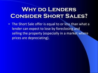The Short Sale offer is equal to or less than what a lender can expect to lose by foreclosing and selling the property (especially in a market where prices are depreciating). Why do Lenders Consider Short Sales? 