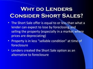 The Short Sale offer is equal to or less than what a lender can expect to lose by foreclosing and selling the property (especially in a market where prices are depreciating) Property is in less “sellable condition” at time of foreclosure Lenders created the Short Sale option as an alternative to foreclosure Why do Lenders Consider Short Sales? 