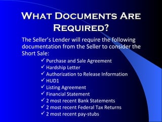 The Seller’s Lender will require the following documentation from the Seller to consider the Short Sale: Purchase and Sale Agreement Hardship Letter Authorization to Release Information HUD1 Listing Agreement Financial Statement 2 most recent Bank Statements 2 most recent Federal Tax Returns 2 most recent pay-stubs What Documents Are Required? 