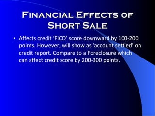 Financial Effects of Short Sale Affects credit ‘FICO’ score downward by 100-200 points. However, will show as ‘account settled’ on credit report. Compare to a Foreclosure which can affect credit score by 200-300 points. 