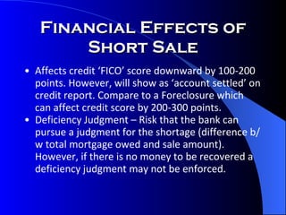 Financial Effects of Short Sale Affects credit ‘FICO’ score downward by 100-200 points. However, will show as ‘account settled’ on credit report. Compare to a Foreclosure which can affect credit score by 200-300 points.  Deficiency Judgment – Risk that the bank can pursue a judgment for the shortage (difference b/w total mortgage owed and sale amount).  However, if there is no money to be recovered a deficiency judgment may not be enforced.  