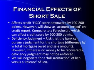 Financial Effects of Short Sale Affects credit ‘FICO’ score downward by 100-200 points. However, will show as ‘account settled’ on credit report. Compare to a Foreclosure which can affect credit score by 200-300 points.  Deficiency Judgment – Risk that the bank can pursue a judgment for the shortage (difference b/w total mortgage owed and sale amount).  However, if there is no money to be recovered a deficiency judgment may not be enforced.  We will negotiate for a ‘full satisfaction’ of lien versus a ‘release’ of lien. 
