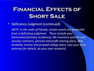 Financial Effects of Short Sale Deficiency Judgment (continued)   NOTE: In the state of Florida, certain assets are protected from a deficiency judgment.  These include your homestead (primary residence), life insurance policies and annuity contracts, pension and profit sharing plans, IRAs, disability income and prepaid college plans. (see your local attorney for details, do your own research) 