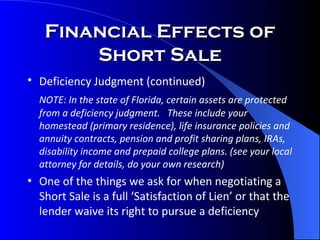 Financial Effects of Short Sale Deficiency Judgment (continued)   NOTE: In the state of Florida, certain assets are protected from a deficiency judgment.  These include your homestead (primary residence), life insurance policies and annuity contracts, pension and profit sharing plans, IRAs, disability income and prepaid college plans. (see your local attorney for details, do your own research) One of the things we ask for when negotiating a Short Sale is a full ‘Satisfaction of Lien’ or that the lender waive its right to pursue a deficiency 