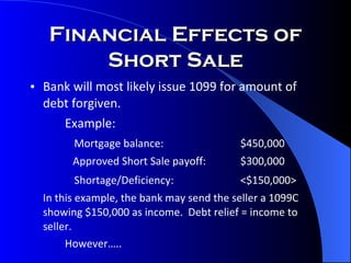 Financial Effects of Short Sale Bank will most likely issue 1099 for amount of debt forgiven. Example:   Mortgage balance: $450,000   Approved Short Sale payoff: $300,000   Shortage/Deficiency: <$150,000> In this example, the bank may send the seller a 1099C showing $150,000 as income.  Debt relief = income to seller. However….. 