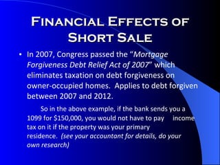 Financial Effects of Short Sale In 2007, Congress passed the “ Mortgage Forgiveness Debt Relief Act of 2007 ” which eliminates taxation on debt forgiveness on owner-occupied homes.  Applies to debt forgiven between 2007 and 2012. So in the above example, if the bank sends you a  1099 for $150,000, you would not have to pay  income tax on it if the property was your primary  residence.  (see your accountant for details, do your  own research) 