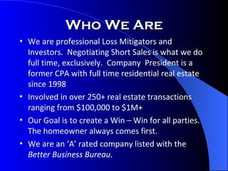 Who We Are We are professional Loss Mitigators and Investors.  Negotiating Short Sales is what we do full time, exclusively.  Company  President is a former CPA with full time residential real estate since 1998 Involved in over 250+ real estate transactions ranging from $100,000 to $1M+ Our Goal is to create a Win – Win for all parties.  The homeowner always comes first. We are an ‘A’ rated company listed with the  Better Business Bureau.  