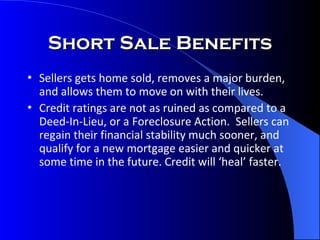 Short Sale Benefits Sellers gets home sold, removes a major burden, and allows them to move on with their lives. Credit ratings are not as ruined as compared to a Deed-In-Lieu, or a Foreclosure Action.  Sellers can regain their financial stability much sooner, and qualify for a new mortgage easier and quicker at some time in the future. Credit will ‘heal’ faster. 