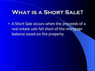 What is a Short Sale? A Short Sale occurs when the proceeds of a real estate sale fall short of the mortgage balance owed on the property. 
