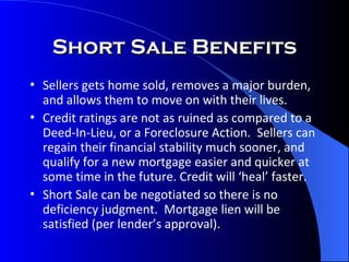Short Sale Benefits Sellers gets home sold, removes a major burden, and allows them to move on with their lives. Credit ratings are not as ruined as compared to a Deed-In-Lieu, or a Foreclosure Action.  Sellers can regain their financial stability much sooner, and qualify for a new mortgage easier and quicker at some time in the future. Credit will ‘heal’ faster. Short Sale can be negotiated so there is no deficiency judgment.  Mortgage lien will be satisfied (per lender’s approval). 