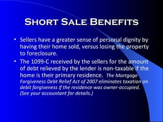 Short Sale Benefits Sellers have a greater sense of personal dignity by having their home sold, versus losing the property to foreclosure. The 1099-C received by the sellers for the amount of debt relieved by the lender is non-taxable if the home is their primary residence.  The Mortgage Forgiveness Debt Relief Act of 2007 eliminates taxation on debit forgiveness if the residence was owner-occupied.  (See your accountant for details.) 