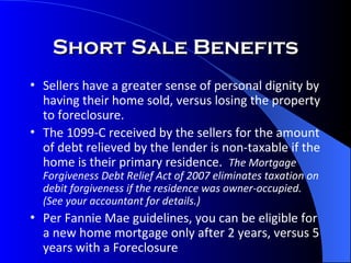 Short Sale Benefits Sellers have a greater sense of personal dignity by having their home sold, versus losing the property to foreclosure. The 1099-C received by the sellers for the amount of debt relieved by the lender is non-taxable if the home is their primary residence.  The Mortgage Forgiveness Debt Relief Act of 2007 eliminates taxation on debit forgiveness if the residence was owner-occupied.  (See your accountant for details.) Per Fannie Mae guidelines, you can be eligible for a new home mortgage only after 2 years, versus 5 years with a Foreclosure 