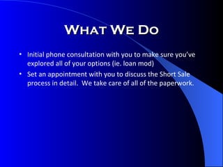 What We Do Initial phone consultation with you to make sure you’ve explored all of your options (ie. loan mod) Set an appointment with you to discuss the Short Sale process in detail.  We take care of all of the paperwork. 