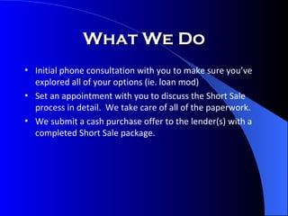 What We Do Initial phone consultation with you to make sure you’ve explored all of your options (ie. loan mod) Set an appointment with you to discuss the Short Sale process in detail.  We take care of all of the paperwork. We submit a cash purchase offer to the lender(s) with a completed Short Sale package. 