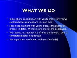 What We Do Initial phone consultation with you to make sure you’ve explored all of your options (ie. loan mod) Set an appointment with you to discuss the Short Sale process in detail.  We take care of all of the paperwork. We submit a cash purchase offer to the lender(s) with a completed Short Sale package. We negotiate a settlement with your lender(s) 