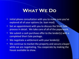 What We Do Initial phone consultation with you to make sure you’ve explored all of your options (ie. loan mod) Set an appointment with you to discuss the Short Sale process in detail.  We take care of all of the paperwork. We submit a cash purchase offer to the lender(s) with a completed Short Sale package. We negotiate a settlement with your lender(s) We continue to market the property and secure a buyer while we are negotiating. You cooperate by making the house available to show. 