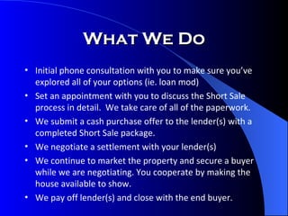 What We Do Initial phone consultation with you to make sure you’ve explored all of your options (ie. loan mod) Set an appointment with you to discuss the Short Sale process in detail.  We take care of all of the paperwork. We submit a cash purchase offer to the lender(s) with a completed Short Sale package. We negotiate a settlement with your lender(s) We continue to market the property and secure a buyer while we are negotiating. You cooperate by making the house available to show. We pay off lender(s) and close with the end buyer. 