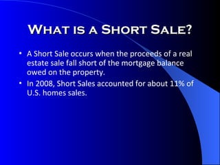 What is a Short Sale? A Short Sale occurs when the proceeds of a real estate sale fall short of the mortgage balance owed on the property. In 2008, Short Sales accounted for about 11% of U.S. homes sales. 