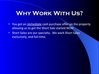 Why Work With Us? You get an  immediate  cash purchase offer on the property allowing us to get the Short Sale started NOW. Short Sales are our specialty.  We work Short Sales exclusively, and full-time. 
