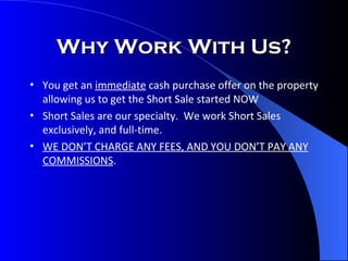 Why Work With Us? You get an  immediate  cash purchase offer on the property allowing us to get the Short Sale started NOW Short Sales are our specialty.  We work Short Sales exclusively, and full-time. WE DON’T CHARGE ANY FEES, AND YOU DON’T PAY ANY COMMISSIONS . 