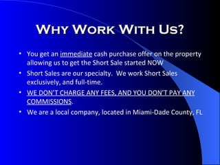 Why Work With Us? You get an  immediate  cash purchase offer on the property allowing us to get the Short Sale started NOW Short Sales are our specialty.  We work Short Sales exclusively, and full-time. WE DON’T CHARGE ANY FEES, AND YOU DON’T PAY ANY COMMISSIONS . We are a local company, located in Miami-Dade County, FL 
