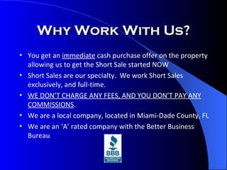 Why Work With Us? You get an  immediate  cash purchase offer on the property allowing us to get the Short Sale started NOW Short Sales are our specialty.  We work Short Sales exclusively, and full-time. WE DON’T CHARGE ANY FEES, AND YOU DON’T PAY ANY COMMISSIONS . We are a local company, located in Miami-Dade County, FL We are an ‘A’ rated company with the Better Business Bureau 