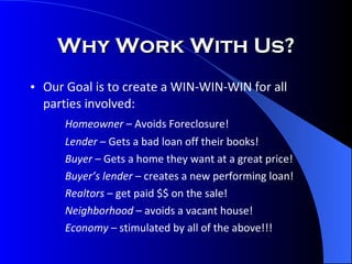 Our Goal is to create a WIN-WIN-WIN for all parties involved: Homeowner  – Avoids Foreclosure! Lender  – Gets a bad loan off their books! Buyer  – Gets a home they want at a great price! Buyer’s lender  – creates a new performing loan! Realtors  – get paid $$ on the sale! Neighborhood  – avoids a vacant house! Economy  – stimulated by all of the above!!! Why Work With Us? 