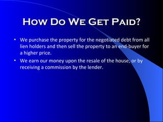 How Do We Get Paid? We purchase the property for the negotiated debt from all lien holders and then sell the property to an end-buyer for a higher price. We earn our money upon the resale of the house, or by receiving a commission by the lender. 