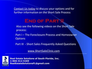 Real Estate Solutions of South Florida, Inc. 1-866-412-5269 [email_address] Real Estate Solutions of South Florida, Inc. 1-866-412-5269 [email_address] End of Part II Also see the following videos on the Short Sale process: Part I – The Foreclosure Process and Homeowner  Options Part III  - Short Sales Frequently Asked Questions Contact Us today  to discuss your options and for further information on the Short Sale Process www.ShortSaleClinic.com 