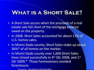 What is a Short Sale? A Short Sale occurs when the proceeds of a real estate sale fall short of the mortgage balance owed on the property. In 2008, Short Sales accounted for about 11% of U.S. homes sales. In Miami-Dade county, Short Sales make up about 36%* of all homes on the market. In Miami-Dade county over 1,600 Short Sales have closed successfully in 4 th  Qtr 2008, and 1 st  Qtr 2009.*  Those homeowners avoided foreclosure. * source:  Southeast Florida MLS  