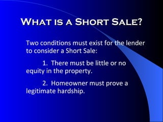 What is a Short Sale? Two conditions must exist for the lender to consider a Short Sale: 1.  There must be little or no  equity in the property. 2.  Homeowner must prove a  legitimate hardship. 
