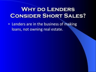 Why do Lenders Consider Short Sales? Lenders are in the business of making loans, not owning real estate. 