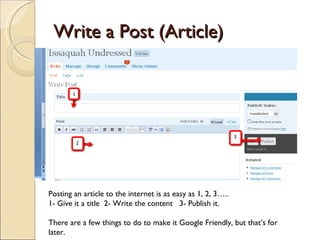 Write a Post (Article) Posting an article to the internet is as easy as 1, 2, 3….. 1- Give it a title  2- Write the content  3- Publish it. There are a few things to do to make it Google Friendly, but that’s for later. 